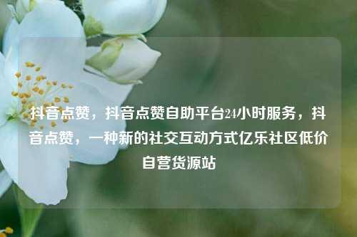 抖音点赞，抖音点赞自助平台24小时服务	，抖音点赞，一种新的社交互动方式亿乐社区低价自营货源站  第1张