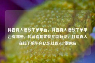 抖音真人播放下单平台，抖音真人播放下单平台有哪些，抖音直播带货的新玩法，打造真人在线下单平台亿乐社区SUP货源站
