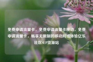 免费申请流量卡，免费申请流量卡移动，免费申请流量卡，畅享无限制的移动网络体验亿乐社区SUP货源站