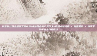抖音粉丝双击播放下单0.01大地马山房产活动,ks视频点赞评论 - 抖音低价 - 快手下单平台全网最低价