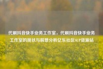 代刷抖音快手业务工作室，代刷抖音快手业务工作室的现状与前景分析亿乐社区SUP货源站