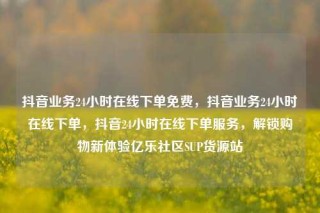 抖音业务24小时在线下单免费，抖音业务24小时在线下单，抖音24小时在线下单服务，解锁购物新体验亿乐社区SUP货源站