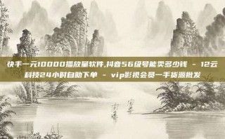 快手一元10000播放量软件,抖音56级号能卖多少钱 - 12云科技24小时自助下单 - vip影视会员一手货源批发