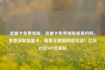 流量卡免费领取，流量卡免费领取是真的吗，免费领取流量卡，畅享无限制网络生活！亿乐社区SUP货源站