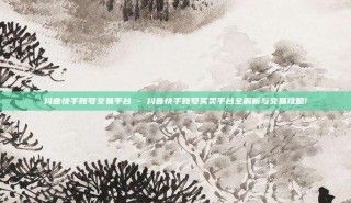 抖音快手账号交易平台 - 抖音快手账号买卖平台全解析与交易攻略!