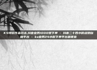 KS特价作品双击,抖音业务1000赞下单 - 抖音二十四小时点赞自助平台 - ks业务24小时下单平台最便宜