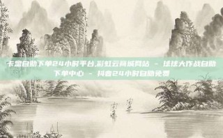 卡盟自助下单24小时平台,彩虹云商城网站 - 球球大作战自助下单中心 - 抖音24小时自助免费