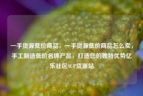 一手货源低价商品，一手货源低价商品怎么卖，手工制造低价名牌产品，打造您的独特优势亿乐社区SUP货源站