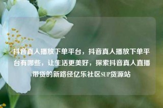 抖音真人播放下单平台，抖音真人播放下单平台有哪些，让生活更美好，探索抖音真人直播带货的新路径亿乐社区SUP货源站