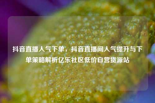 抖音直播人气下单	，抖音直播间人气提升与下单策略解析亿乐社区低价自营货源站  第1张