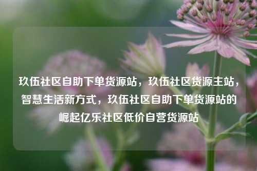 玖伍社区自助下单货源站，玖伍社区货源主站	，智慧生活新方式，玖伍社区自助下单货源站的崛起亿乐社区低价自营货源站  第1张
