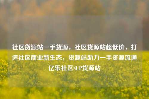 社区货源站一手货源，社区货源站超低价，打造社区商业新生态	，货源站助力一手资源流通亿乐社区SUP货源站  第1张