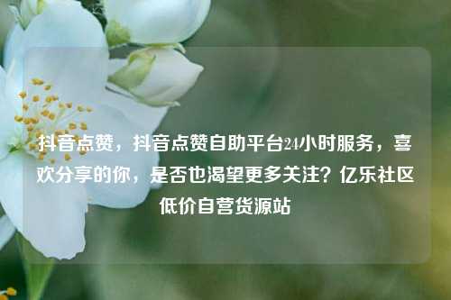抖音点赞，抖音点赞自助平台24小时服务	，喜欢分享的你，是否也渴望更多关注？亿乐社区低价自营货源站  第1张