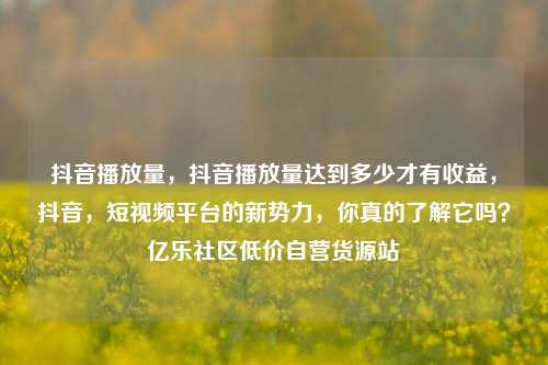 抖音播放量，抖音播放量达到多少才有收益，抖音	，短视频平台的新势力，你真的了解它吗？亿乐社区低价自营货源站  第1张