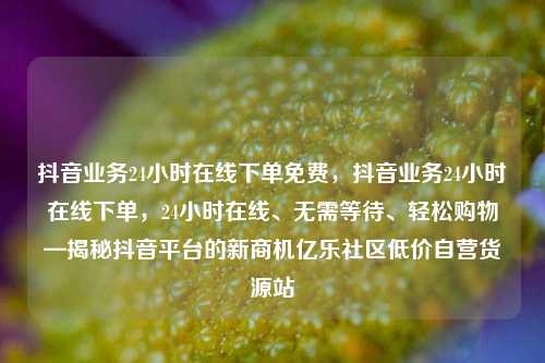 抖音业务24小时在线下单免费，抖音业务24小时在线下单	，24小时在线、无需等待、轻松购物—揭秘抖音平台的新商机亿乐社区低价自营货源站  第1张
