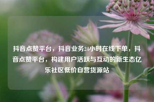 抖音点赞平台，抖音业务24小时在线下单，抖音点赞平台	，构建用户活跃与互动的新生态亿乐社区低价自营货源站  第1张