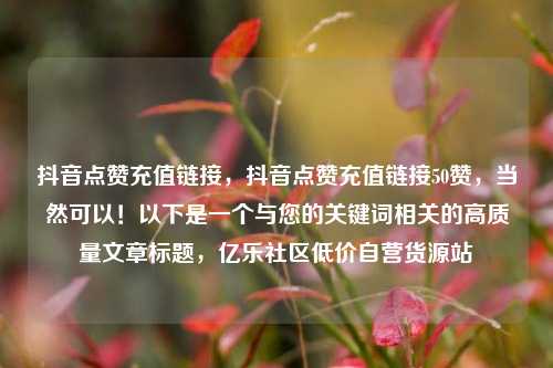 抖音点赞充值链接，抖音点赞充值链接50赞，当然可以！以下是一个与您的关键词相关的高质量文章标题	，亿乐社区低价自营货源站  第1张