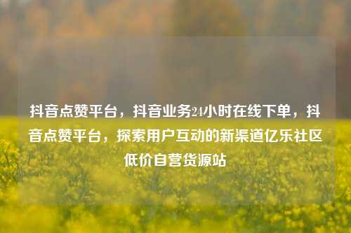 抖音点赞平台，抖音业务24小时在线下单，抖音点赞平台	，探索用户互动的新渠道亿乐社区低价自营货源站  第1张