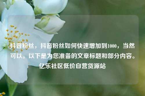 抖音粉丝，抖音粉丝如何快速增加到1000，当然可以	。以下是为您准备的文章标题和部分内容。亿乐社区低价自营货源站  第1张