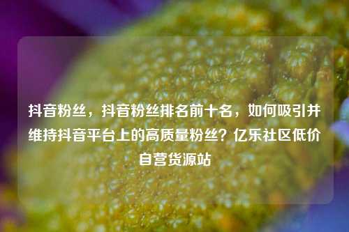 抖音粉丝	，抖音粉丝排名前十名，如何吸引并维持抖音平台上的高质量粉丝？亿乐社区低价自营货源站  第1张