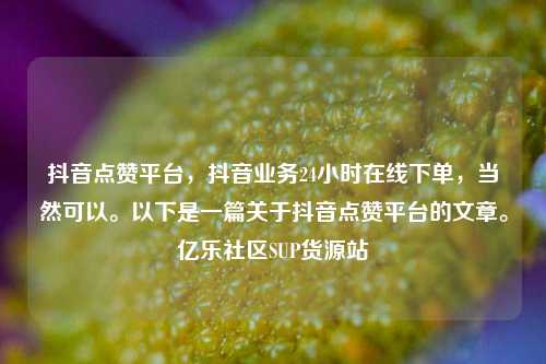 抖音点赞平台，抖音业务24小时在线下单	，当然可以	。以下是一篇关于抖音点赞平台的文章。亿乐社区SUP货源站  第1张