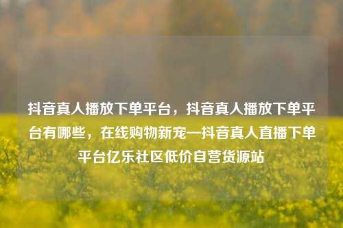 抖音真人播放下单平台	，抖音真人播放下单平台有哪些，在线购物新宠—抖音真人直播下单平台亿乐社区低价自营货源站  第1张
