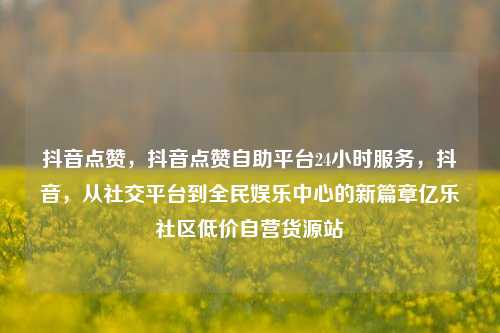 抖音点赞	，抖音点赞自助平台24小时服务，抖音，从社交平台到全民娱乐中心的新篇章亿乐社区低价自营货源站  第1张